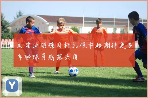 刘建业明确目标扎根中超期待更多年轻球员崭露头角