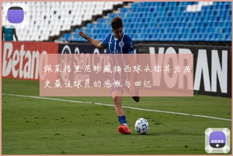 佩莱格里尼珍藏梅西球衣称其为历史最佳球员的感慨与回忆