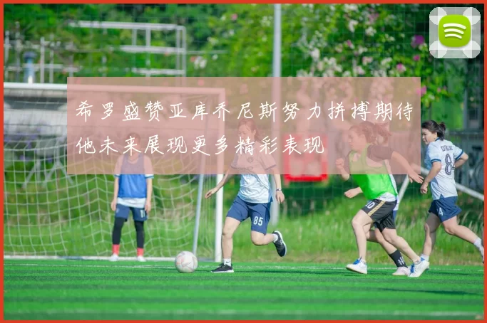 希罗盛赞亚库乔尼斯努力拼搏期待他未来展现更多精彩表现