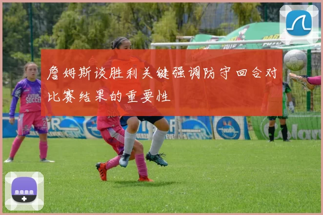 詹姆斯谈胜利关键强调防守回合对比赛结果的重要性