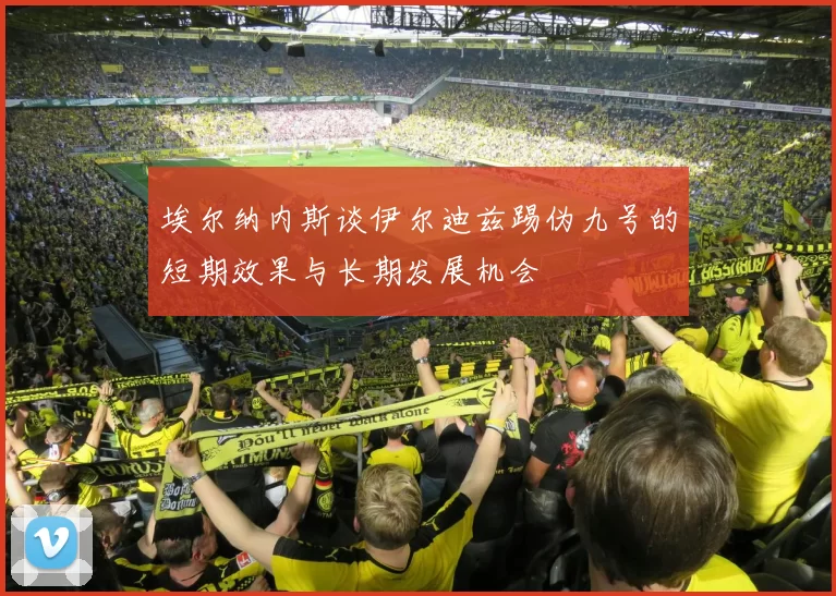埃尔纳内斯谈伊尔迪兹踢伪九号的短期效果与长期发展机会
