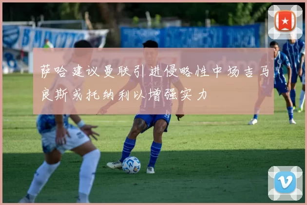 萨哈建议曼联引进侵略性中场吉马良斯或托纳利以增强实力
