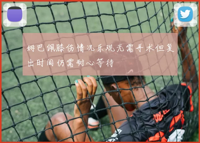 姆巴佩膝伤情况乐观无需手术但复出时间仍需耐心等待