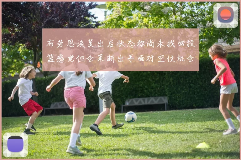 布劳恩谈复出后状态称尚未找回投篮感觉但会果断出手面对空位机会