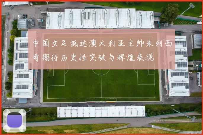 中国女足抵达澳大利亚主帅米利西奇期待历史性突破与辉煌表现