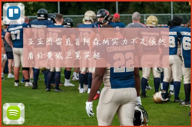 亚亚图雷直言阿森纳实力不足依然看好曼城卫冕英超