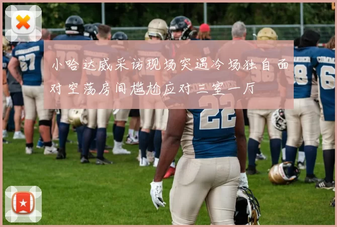 小哈达威采访现场突遇冷场独自面对空荡房间尴尬应对三室一厅