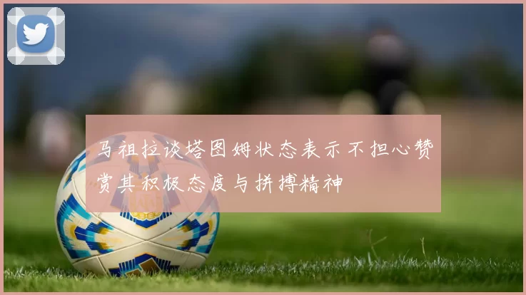 马祖拉谈塔图姆状态表示不担心赞赏其积极态度与拼搏精神