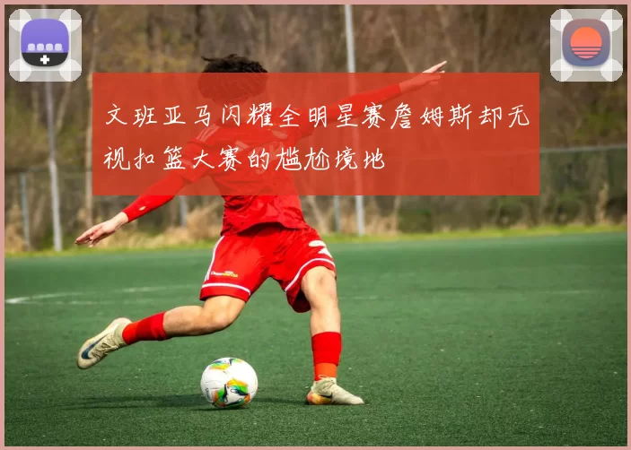 文班亚马闪耀全明星赛詹姆斯却无视扣篮大赛的尴尬境地
