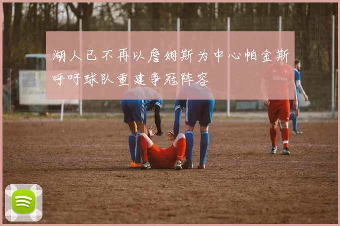湖人已不再以詹姆斯为中心帕金斯呼吁球队重建争冠阵容