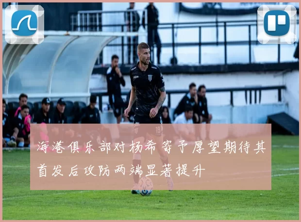 海港俱乐部对杨希寄予厚望期待其首发后攻防两端显著提升