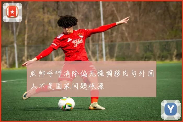 瓜帅呼吁消除偏见强调移民与外国人不是国家问题根源