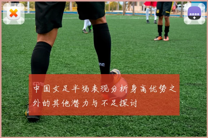 中国女足半场表现分析身高优势之外的其他潜力与不足探讨