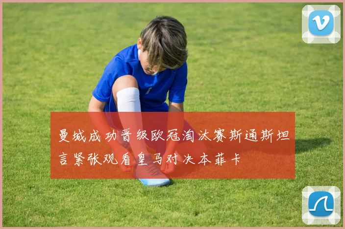 曼城成功晋级欧冠淘汰赛斯通斯坦言紧张观看皇马对决本菲卡